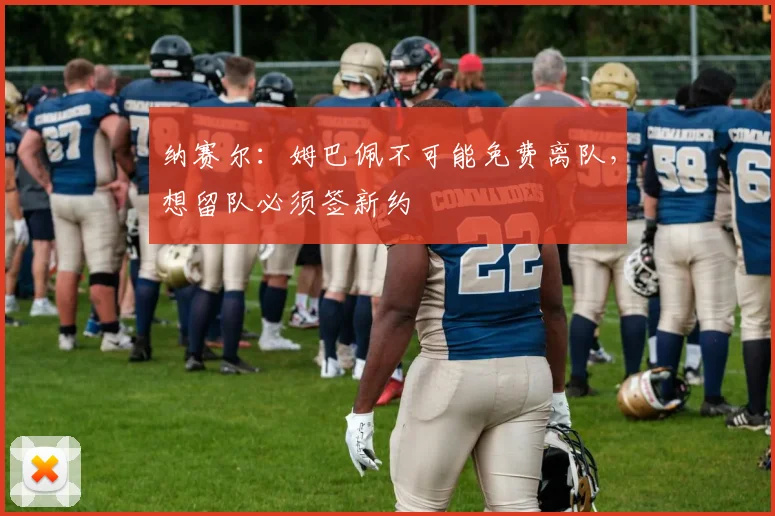纳赛尔：姆巴佩不可能免费离队，想留队必须签新约