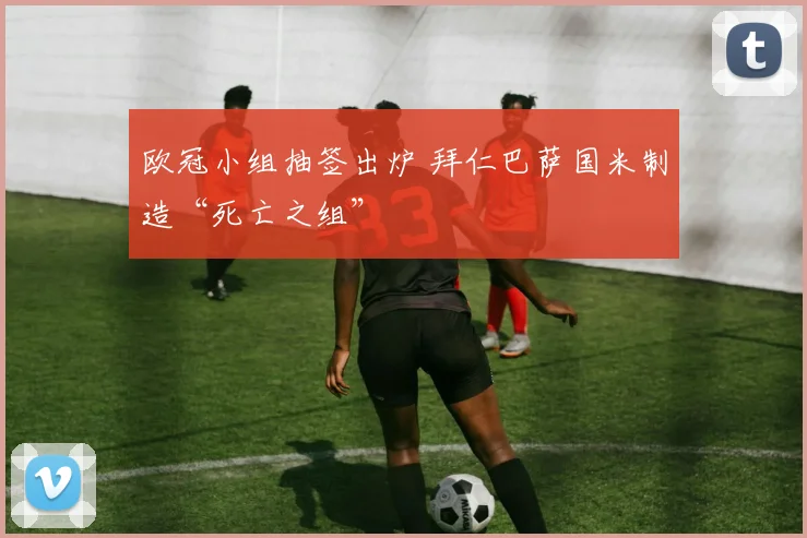 欧冠小组抽签出炉 拜仁巴萨国米制造“死亡之组”