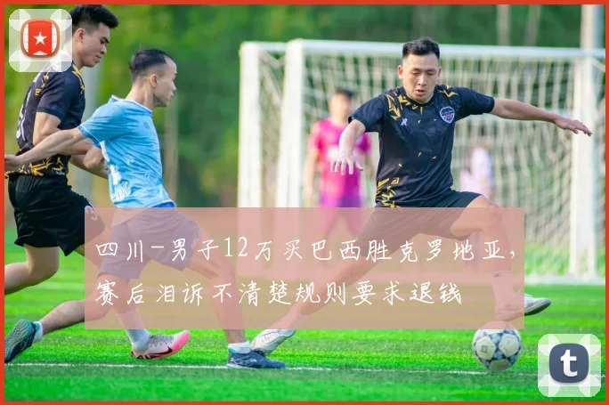 四川-男子12万买巴西胜克罗地亚，赛后泪诉不清楚规则要求退钱