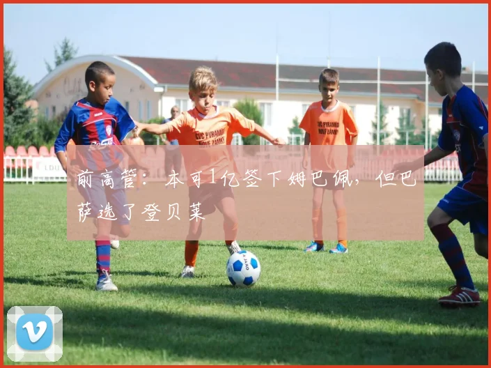 前高管：本可1亿签下姆巴佩，但巴萨选了登贝莱