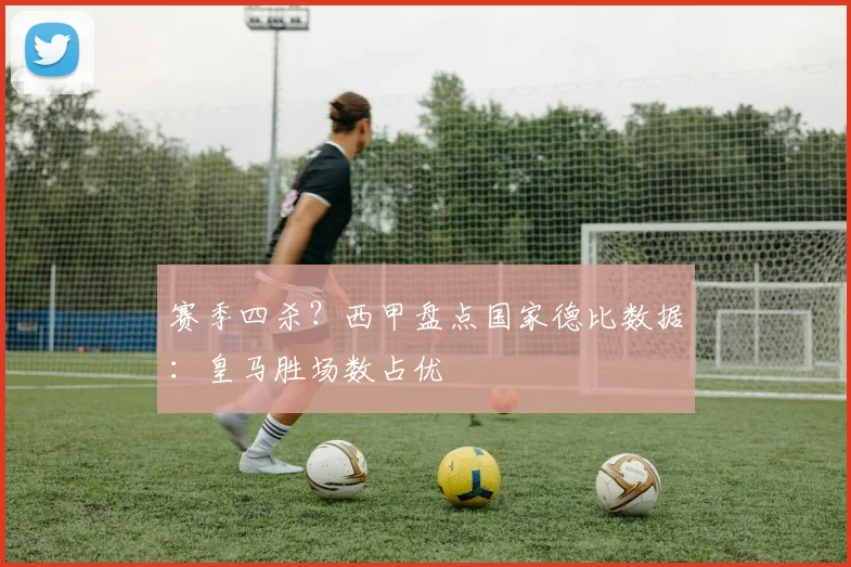 赛季四杀？西甲盘点国家德比数据：皇马胜场数占优