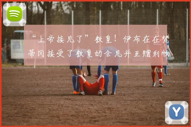 “上帝接见了”教皇！伊布在在梵蒂冈接受了教皇的会见并互赠利物