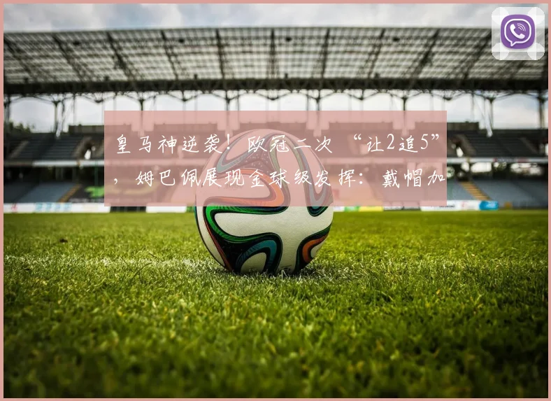 皇马神逆袭！欧冠二次 “让2追5”，姆巴佩展现金球级发挥：戴帽加一条龙