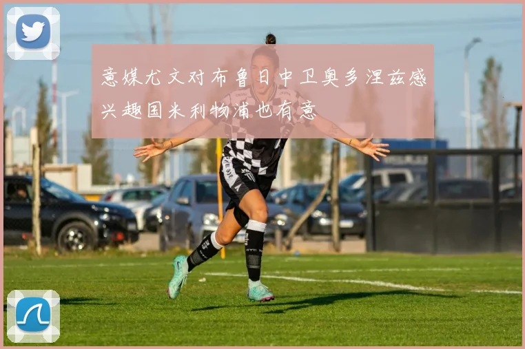 意媒尤文对布鲁日中卫奥多涅兹感兴趣国米利物浦也有意