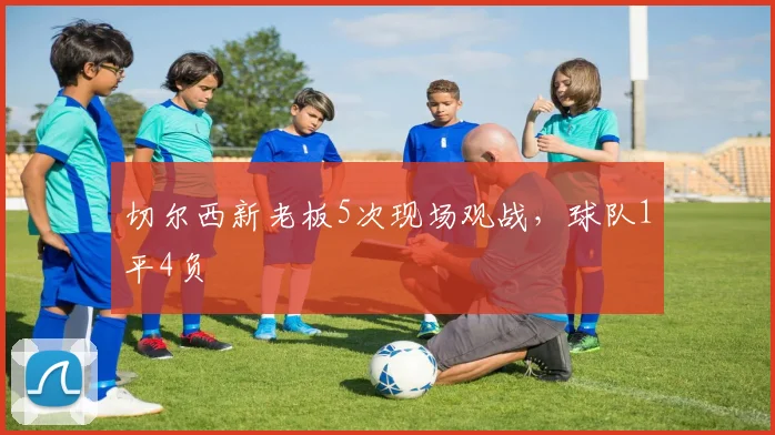 切尔西新老板5次现场观战，球队1平4负
