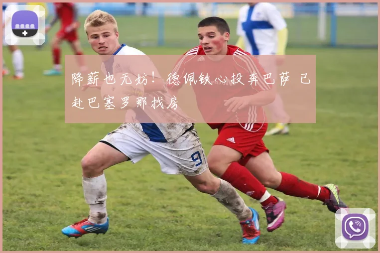 降薪也无妨！德佩铁心投奔巴萨 已赴巴塞罗那找房