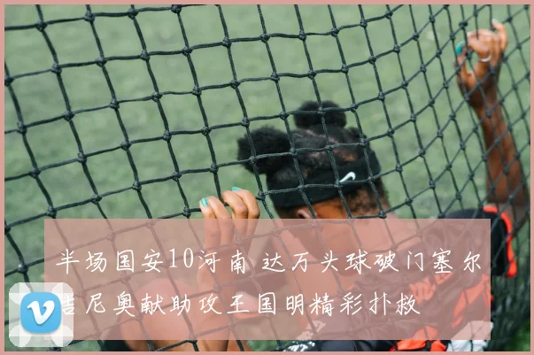 半场国安10河南 达万头球破门塞尔吉尼奥献助攻王国明精彩扑救