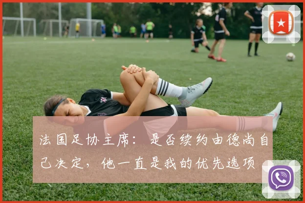 法国足协主席：是否续约由德尚自己决定，他一直是我的优先选项