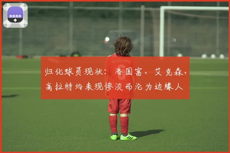归化球员现状：洛国富、艾克森，高拉特均表现惨淡而沦为边缘人