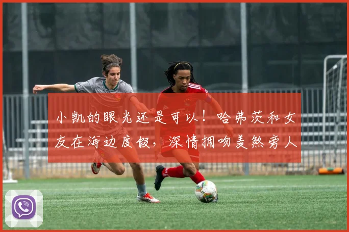 小凯的眼光还是可以！哈弗茨和女友在海边度假，深情拥吻羡煞旁人