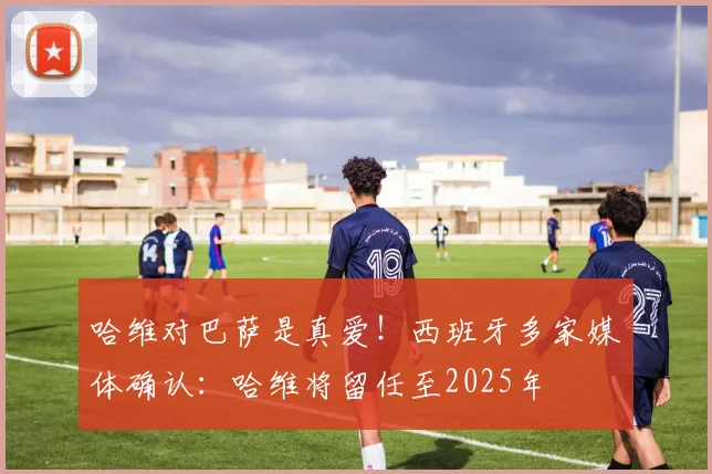 哈维对巴萨是真爱！西班牙多家媒体确认：哈维将留任至2025年