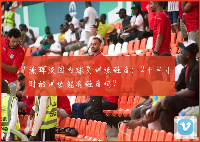谢晖谈国内球员训练强度：2个半小时的训练能有强度吗？