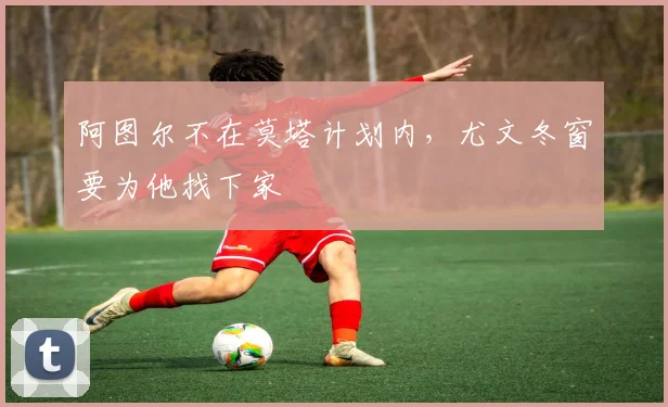 阿图尔不在莫塔计划内，尤文冬窗要为他找下家