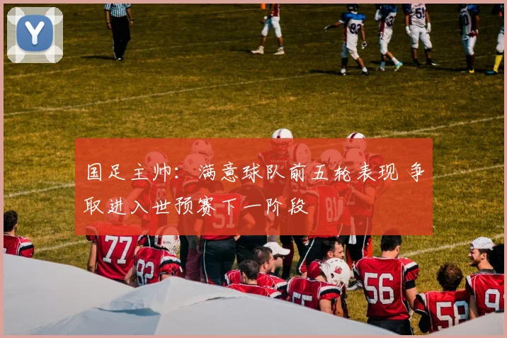 国足主帅：满意球队前五轮表现 争取进入世预赛下一阶段