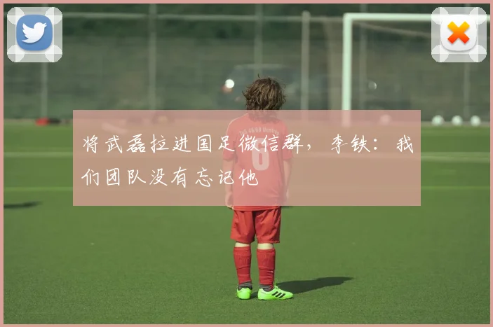 将武磊拉进国足微信群，李铁：我们团队没有忘记他