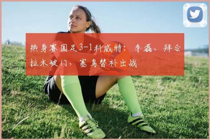 热身赛国足3-1科威特：李磊、拜合拉木破门，塞鸟替补出战