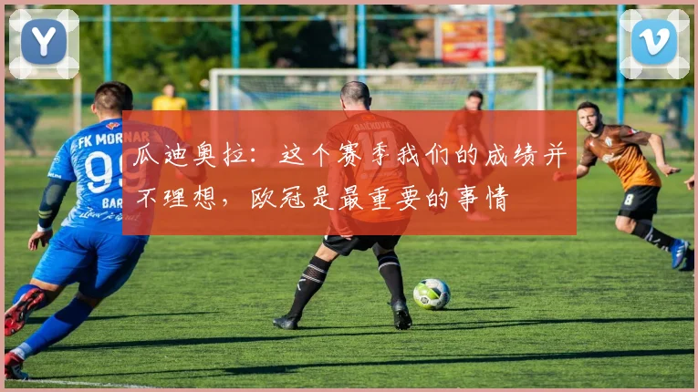 瓜迪奥拉：这个赛季我们的成绩并不理想，欧冠是最重要的事情