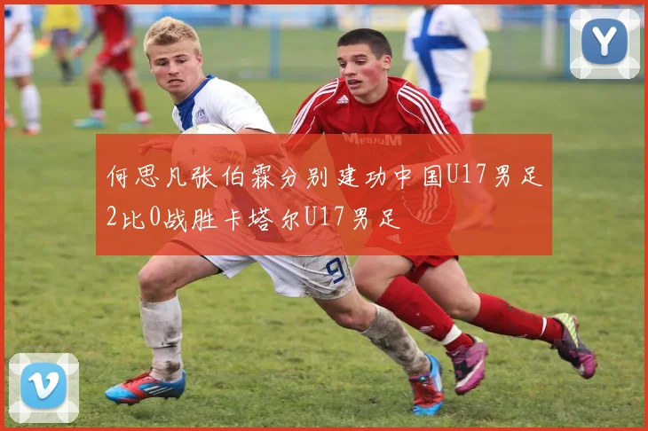 何思凡张伯霖分别建功中国U17男足2比0战胜卡塔尔U17男足