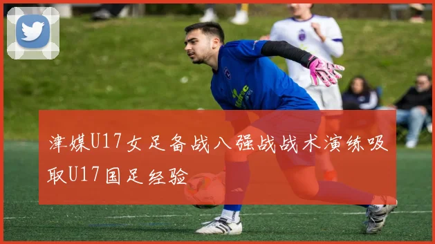 津媒U17女足备战八强战战术演练吸取U17国足经验