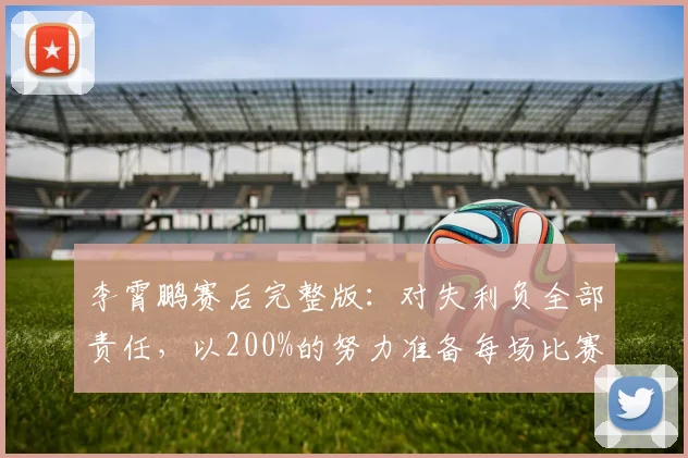 李霄鹏赛后完整版：对失利负全部责任，以200%的努力准备每场比赛