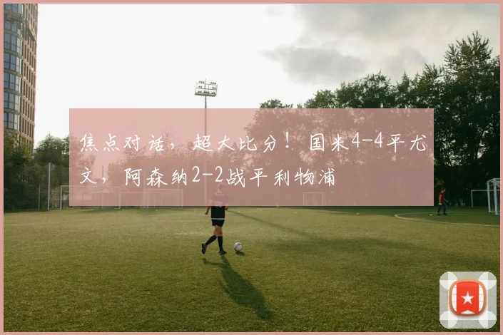 焦点对话，超大比分！国米4-4平尤文，阿森纳2-2战平利物浦