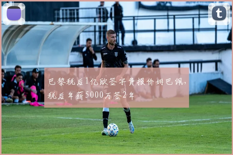 巴黎税后1亿欧签字费报价姆巴佩，税后年薪5000万签2年