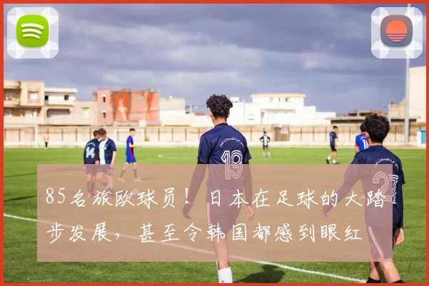 85名旅欧球员！日本在足球的大踏步发展，甚至令韩国都感到眼红
