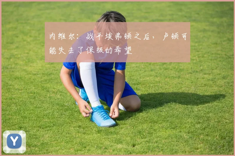 内维尔：战平埃弗顿之后，卢顿可能失去了保级的希望