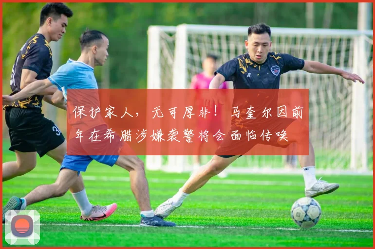 保护家人，无可厚非！马奎尔因前年在希腊涉嫌袭警将会面临传唤