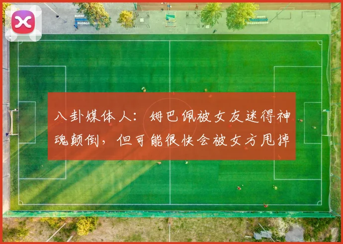 八卦媒体人：姆巴佩被女友迷得神魂颠倒，但可能很快会被女方甩掉