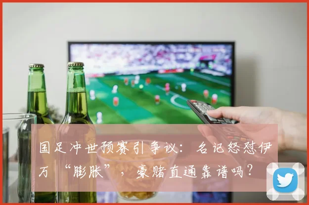 国足冲世预赛引争议：名记怒怼伊万 “膨胀”，豪赌直通靠谱吗？