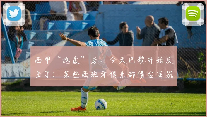 西甲“炮轰”后，今天巴黎开始反击了：某些西班牙俱乐部债台高筑