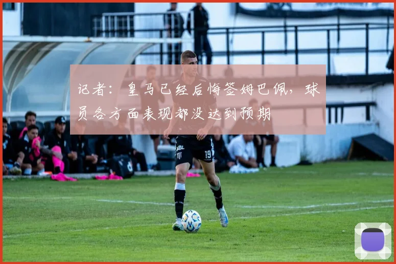 记者：皇马已经后悔签姆巴佩，球员各方面表现都没达到预期