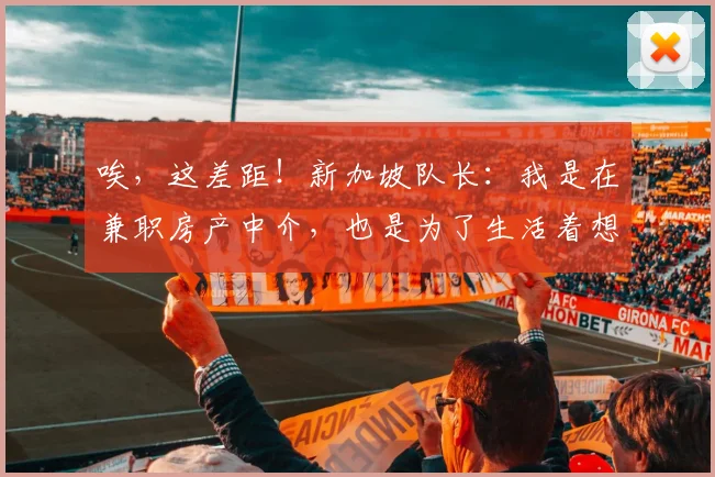 唉，这差距！新加坡队长：我是在兼职房产中介，也是为了生活着想