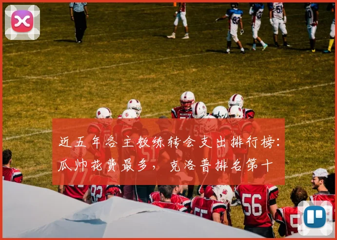 近五年各主教练转会支出排行榜：瓜帅花费最多，克洛普排名第十