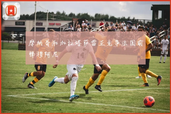 摩纳哥和加拉塔萨雷正竞争法国前锋穆阿尼