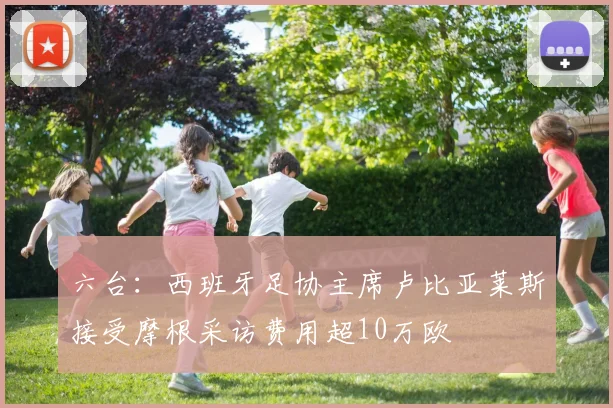 六台：西班牙足协主席卢比亚莱斯接受摩根采访费用超10万欧