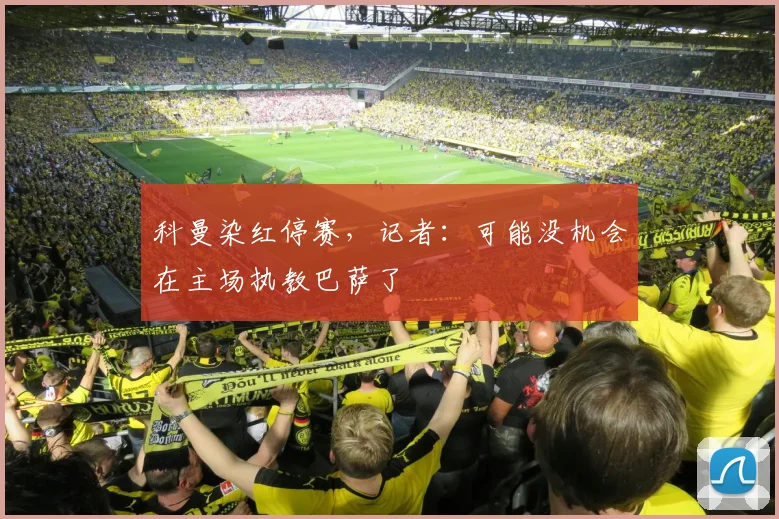科曼染红停赛，记者：可能没机会在主场执教巴萨了