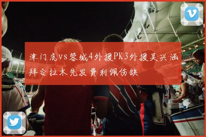 津门虎vs蓉城4外援PK3外援吴兴涵拜合拉木先发费利佩伤缺