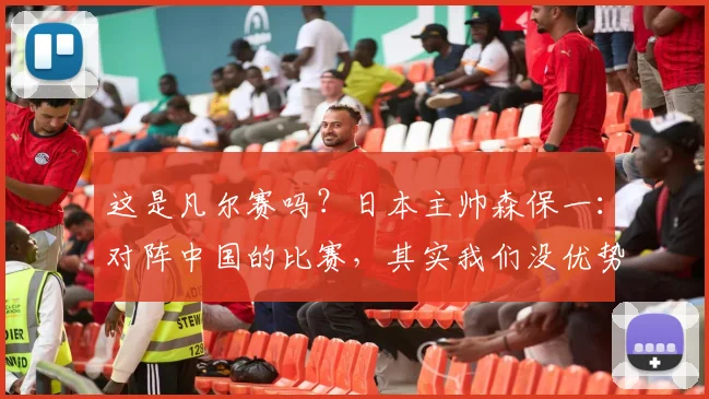 这是凡尔赛吗？日本主帅森保一：对阵中国的比赛，其实我们没优势