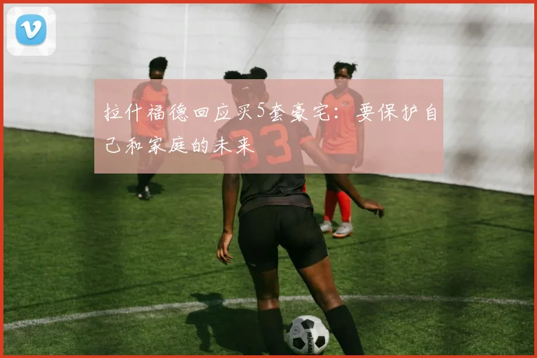 拉什福德回应买5套豪宅：要保护自己和家庭的未来