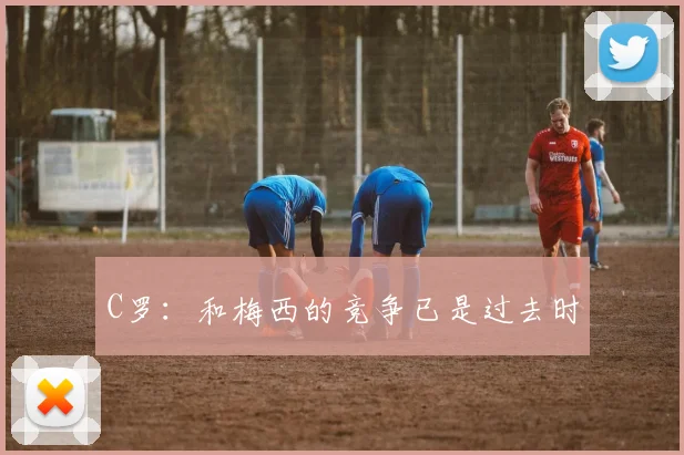 C罗：和梅西的竞争已是过去时