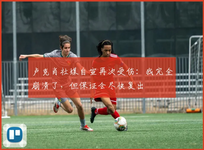 卢克肖社媒自宣再次受伤：我完全崩溃了，但保证会尽快复出