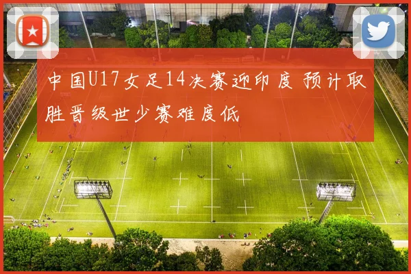 中国U17女足14决赛迎印度 预计取胜晋级世少赛难度低