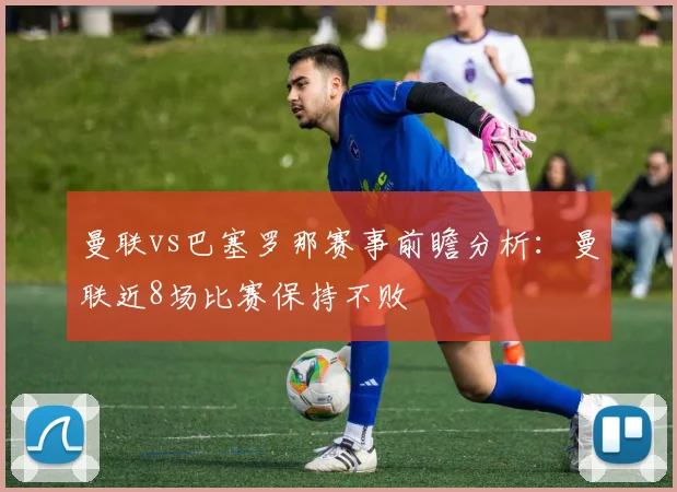 曼联vs巴塞罗那赛事前瞻分析：曼联近8场比赛保持不败