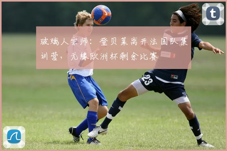 玻璃人宗师：登贝莱离开法国队集训营，无缘欧洲杯剩余比赛